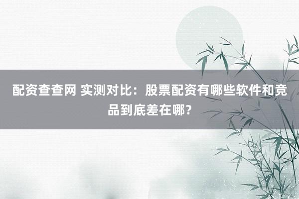 配资查查网 实测对比：股票配资有哪些软件和竞品到底差在哪？