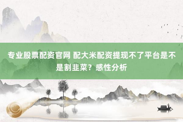 专业股票配资官网 配大米配资提现不了平台是不是割韭菜？感性分析