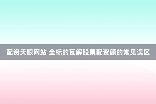 配资天眼网站 全标的瓦解股票配资额的常见误区