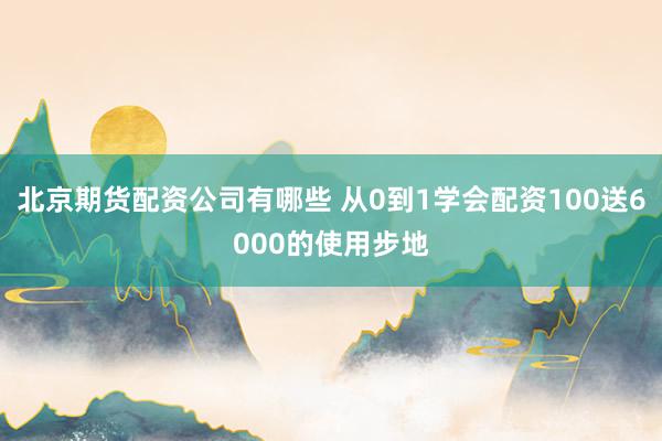 北京期货配资公司有哪些 从0到1学会配资100送6000的使用步地