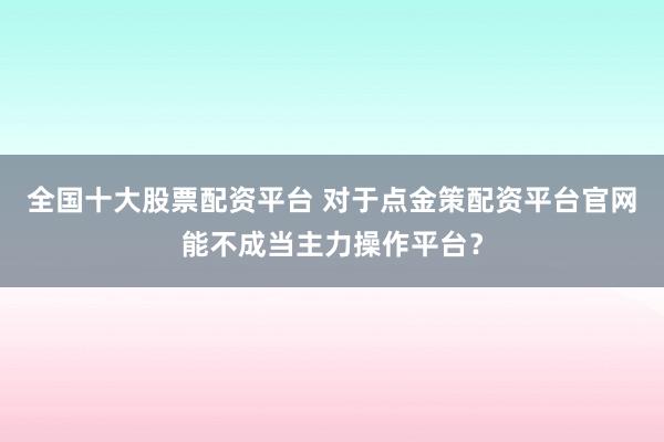 全国十大股票配资平台 对于点金策配资平台官网能不成当主力操作平台？
