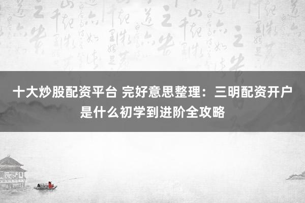 十大炒股配资平台 完好意思整理：三明配资开户是什么初学到进阶全攻略