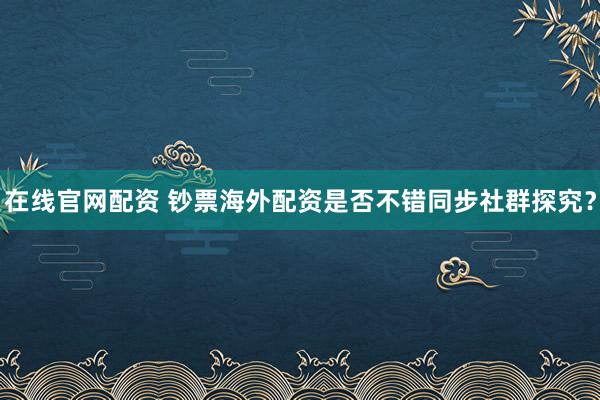 在线官网配资 钞票海外配资是否不错同步社群探究？