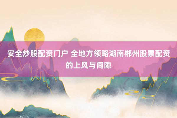 安全炒股配资门户 全地方领略湖南郴州股票配资的上风与间隙
