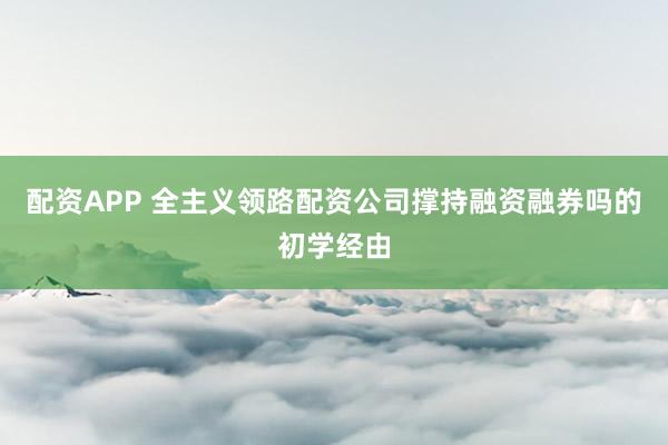 配资APP 全主义领路配资公司撑持融资融券吗的初学经由