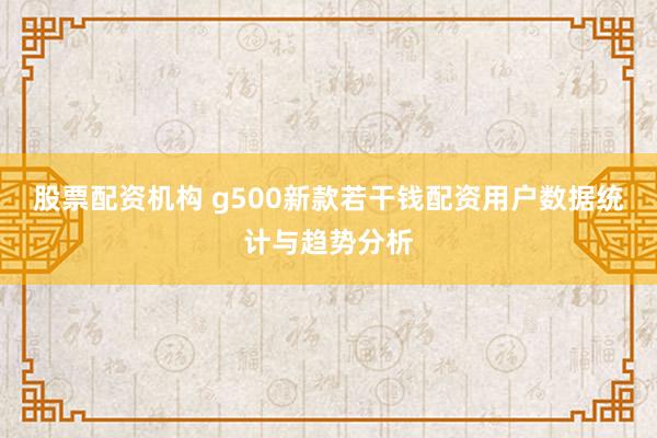 股票配资机构 g500新款若干钱配资用户数据统计与趋势分析