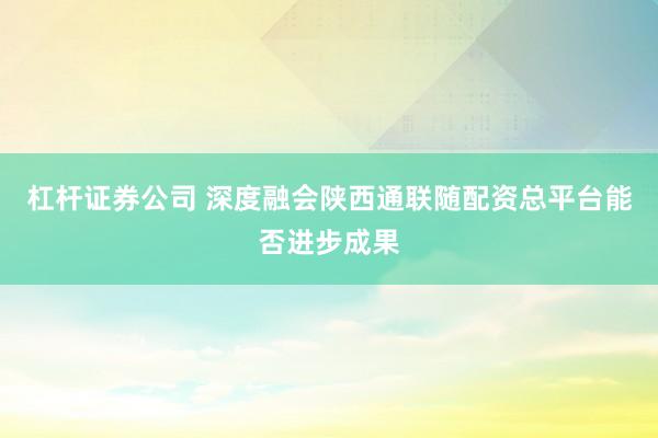 杠杆证券公司 深度融会陕西通联随配资总平台能否进步成果