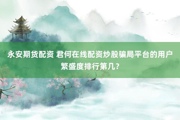 永安期货配资 君何在线配资炒股骗局平台的用户繁盛度排行第几?