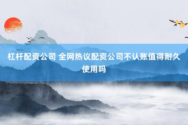 杠杆配资公司 全网热议配资公司不认账值得耐久使用吗