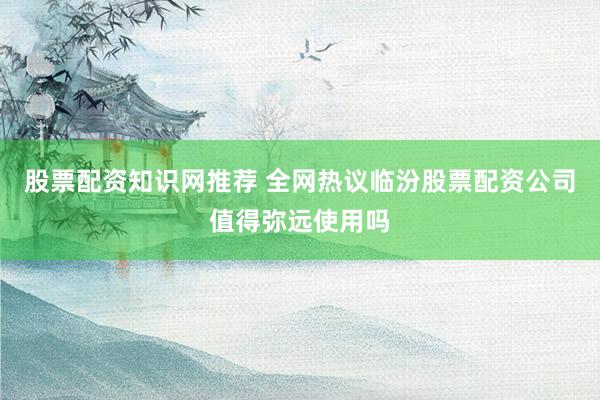 股票配资知识网推荐 全网热议临汾股票配资公司值得弥远使用吗