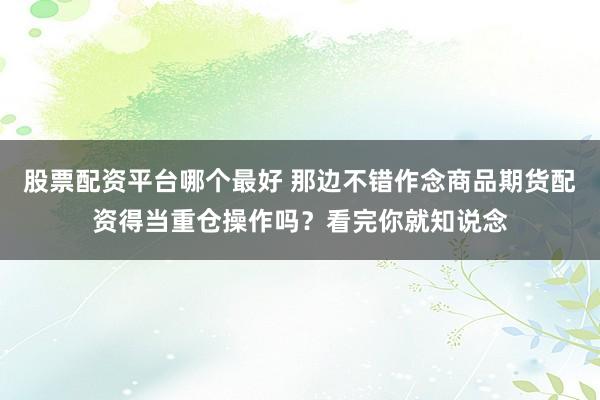 股票配资平台哪个最好 那边不错作念商品期货配资得当重仓操作吗？看完你就知说念