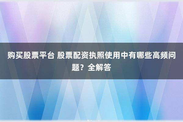 购买股票平台 股票配资执照使用中有哪些高频问题？全解答