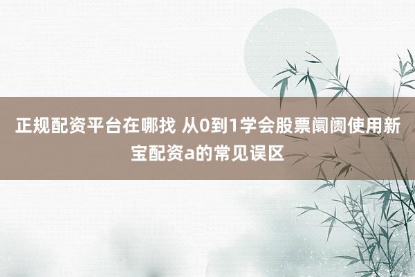 正规配资平台在哪找 从0到1学会股票阛阓使用新宝配资a的常见误区