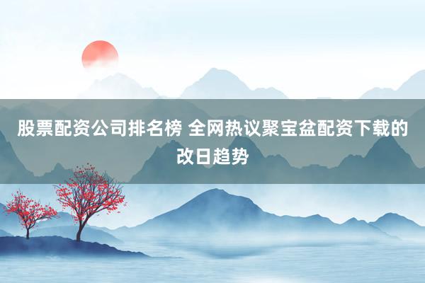 股票配资公司排名榜 全网热议聚宝盆配资下载的改日趋势
