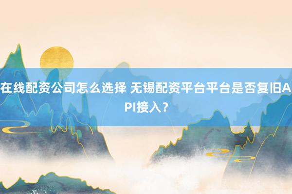 在线配资公司怎么选择 无锡配资平台平台是否复旧API接入？