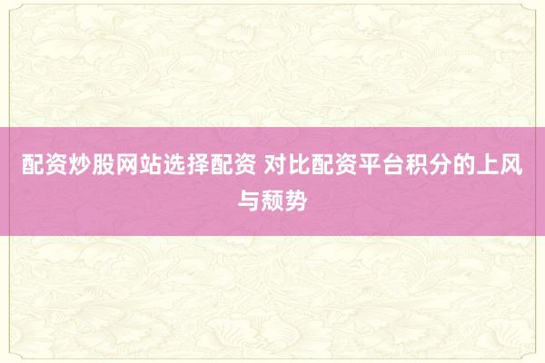 配资炒股网站选择配资 对比配资平台积分的上风与颓势
