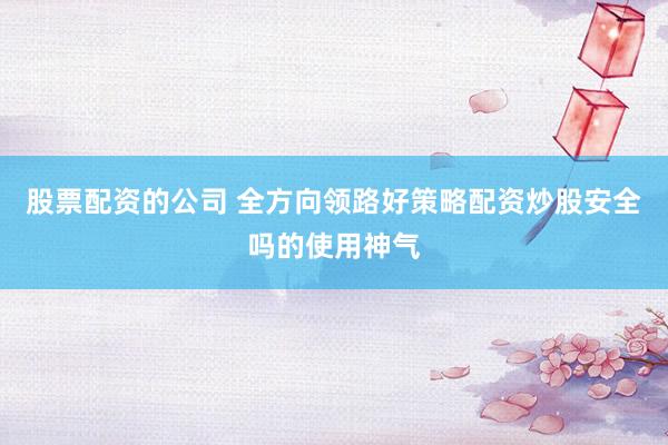 股票配资的公司 全方向领路好策略配资炒股安全吗的使用神气