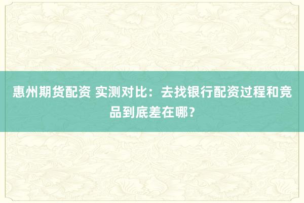 惠州期货配资 实测对比：去找银行配资过程和竞品到底差在哪？