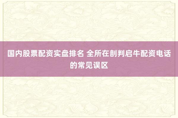 国内股票配资实盘排名 全所在剖判启牛配资电话的常见误区