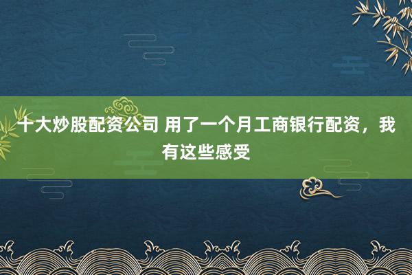 十大炒股配资公司 用了一个月工商银行配资，我有这些感受