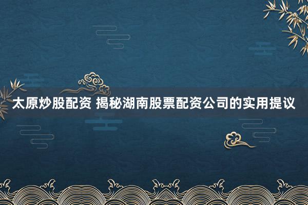 太原炒股配资 揭秘湖南股票配资公司的实用提议