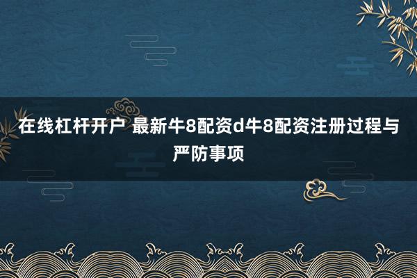 在线杠杆开户 最新牛8配资d牛8配资注册过程与严防事项