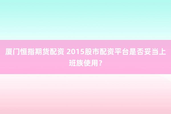 厦门恒指期货配资 2015股市配资平台是否妥当上班族使用？