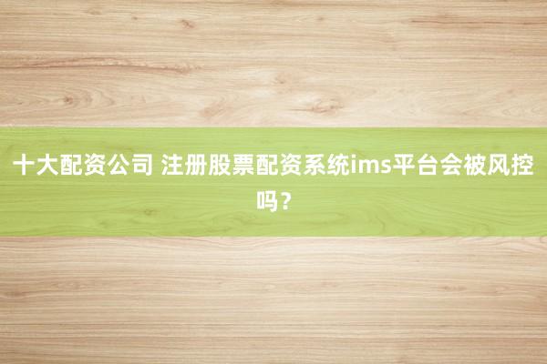 十大配资公司 注册股票配资系统ims平台会被风控吗？
