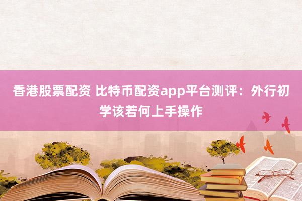 香港股票配资 比特币配资app平台测评：外行初学该若何上手操作