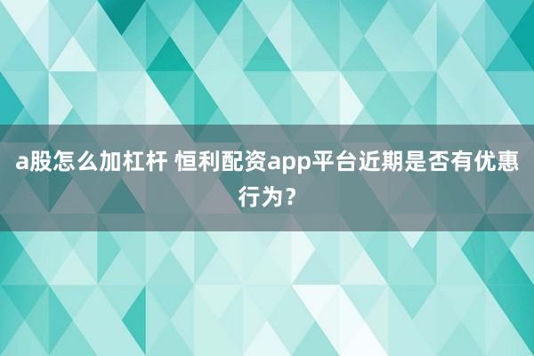 a股怎么加杠杆 恒利配资app平台近期是否有优惠行为？