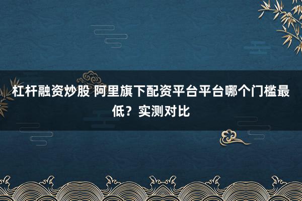 杠杆融资炒股 阿里旗下配资平台平台哪个门槛最低？实测对比
