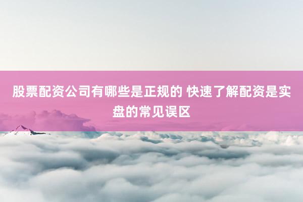 股票配资公司有哪些是正规的 快速了解配资是实盘的常见误区