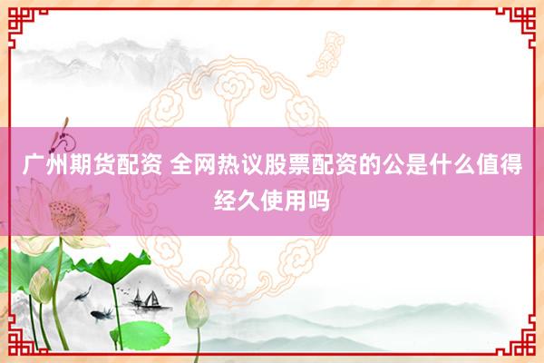 广州期货配资 全网热议股票配资的公是什么值得经久使用吗