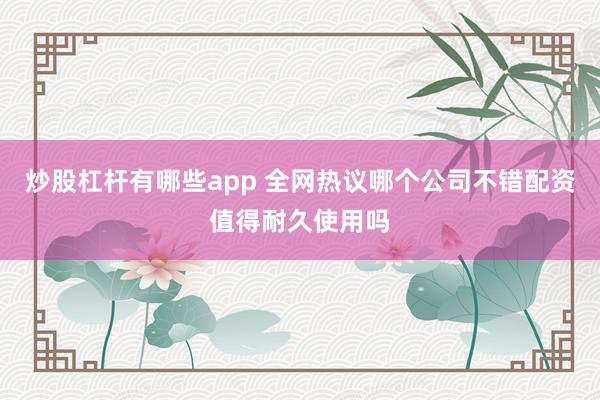 炒股杠杆有哪些app 全网热议哪个公司不错配资值得耐久使用吗