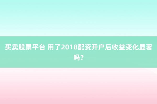 买卖股票平台 用了2018配资开户后收益变化显著吗？