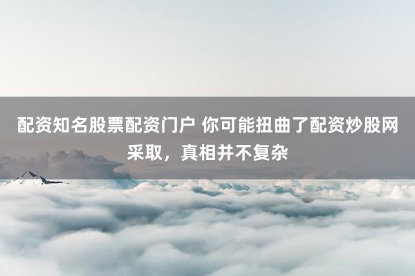 配资知名股票配资门户 你可能扭曲了配资炒股网采取，真相并不复杂