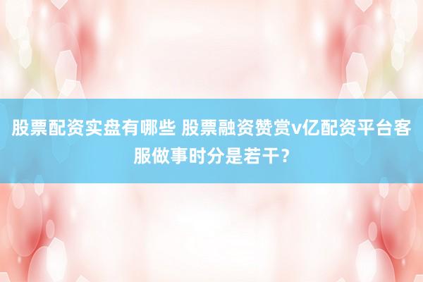股票配资实盘有哪些 股票融资赞赏v亿配资平台客服做事时分是若干？