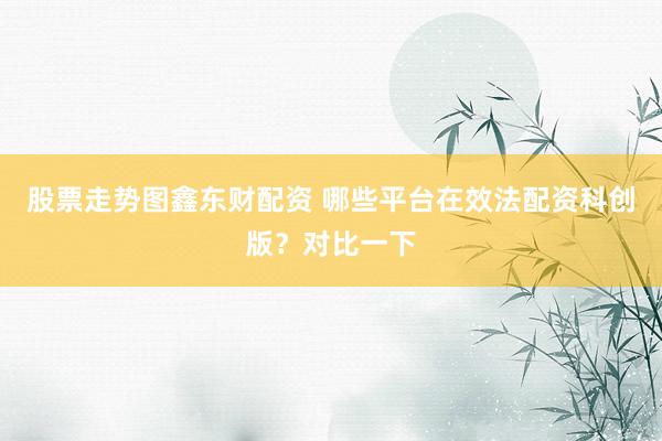 股票走势图鑫东财配资 哪些平台在效法配资科创版?对比一下