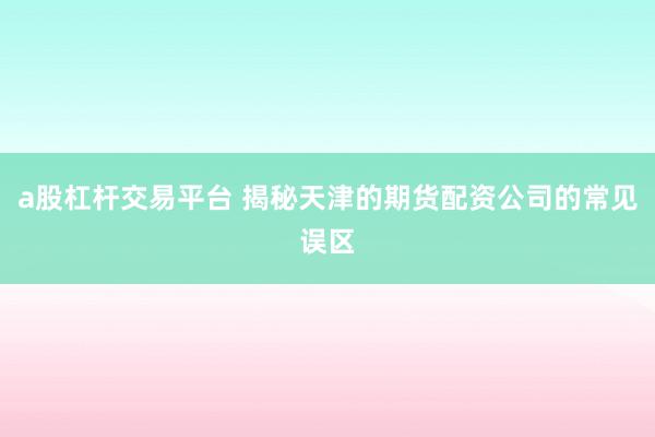 a股杠杆交易平台 揭秘天津的期货配资公司的常见误区