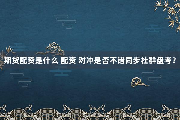 期货配资是什么 配资 对冲是否不错同步社群盘考？