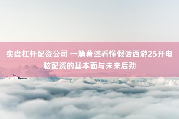 实盘杠杆配资公司 一篇著述看懂假话西游25开电脑配资的基本面与未来后劲
