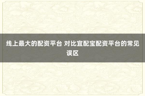 线上最大的配资平台 对比宜配宝配资平台的常见误区