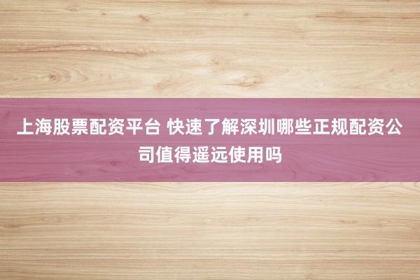 上海股票配资平台 快速了解深圳哪些正规配资公司值得遥远使用吗