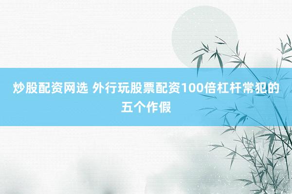 炒股配资网选 外行玩股票配资100倍杠杆常犯的五个作假