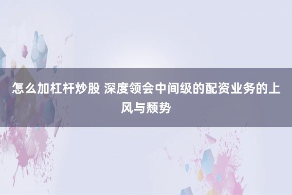 怎么加杠杆炒股 深度领会中间级的配资业务的上风与颓势