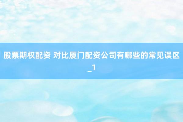 股票期权配资 对比厦门配资公司有哪些的常见误区_1