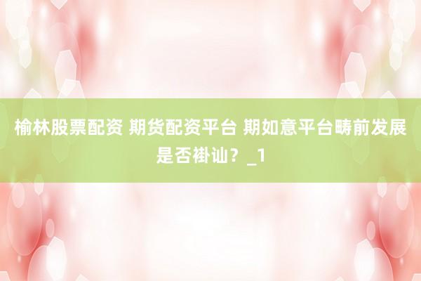 榆林股票配资 期货配资平台 期如意平台畴前发展是否褂讪？_1