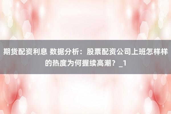 期货配资利息 数据分析：股票配资公司上班怎样样的热度为何握续高潮？_1