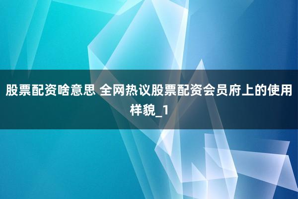 股票配资啥意思 全网热议股票配资会员府上的使用样貌_1