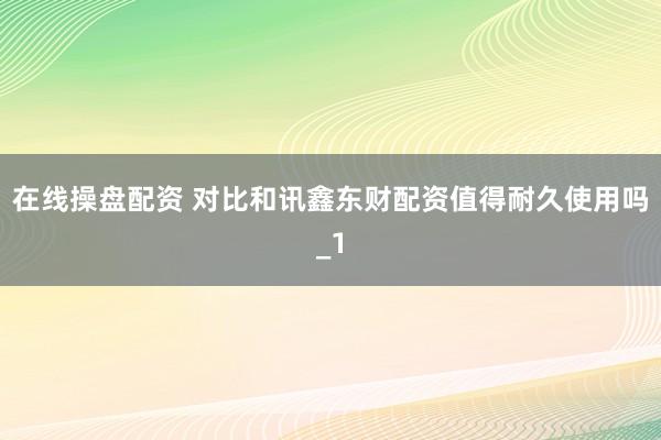 在线操盘配资 对比和讯鑫东财配资值得耐久使用吗_1
